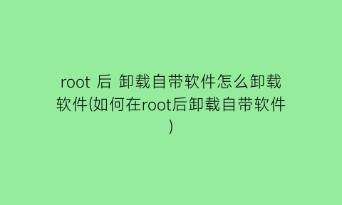 “root后卸载自带软件怎么卸载软件(如何在root后卸载自带软件)